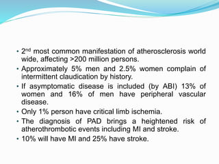 • 2nd most common manifestation of atherosclerosis world
wide, affecting >200 million persons.
• Approximately 5% men and 2.5% women complain of
intermittent claudication by history.
• If asymptomatic disease is included (by ABI) 13% of
women and 16% of men have peripheral vascular
disease.
• Only 1% person have critical limb ischemia.
• The diagnosis of PAD brings a heightened risk of
atherothrombotic events including MI and stroke.
• 10% will have MI and 25% have stroke.
 