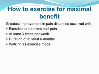 How to exercise for maximal
benefit
Greatest improvement in pain distances occurred with:
 Exercise to near maximal pain
 At least 3 times per week
 Duration of at least 6 months
 Walking as exercise mode
 