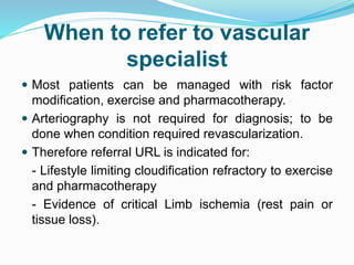 When to refer to vascular
specialist
 Most patients can be managed with risk factor
modification, exercise and pharmacotherapy.
 Arteriography is not required for diagnosis; to be
done when condition required revascularization.
 Therefore referral URL is indicated for:
- Lifestyle limiting cloudification refractory to exercise
and pharmacotherapy
- Evidence of critical Limb ischemia (rest pain or
tissue loss).
 