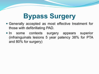 Bypass Surgery
 Generally accepted as most effective treatment for
those with defibrillating PAD.
 In some contexts surgery appears superior
(infrainguinals lesions 5 year patency 38% for PTA
and 80% for surgery)
 