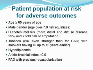 Patient population at risk
for adverse outcomes
 Age  65 years of age
 Male gender (age over 7.0 risk equalizes)
 Diabetes mellitus (more distal and diffuse disease
29% and 7 fold risk of amputation)
 Tobacco (risk even stronger than for CAD; with
smokers having IC up to 10 years earlier)
 Hyperlipidemia
 Ankle-brachial index 0.9
 PAD with previous revascularization
 