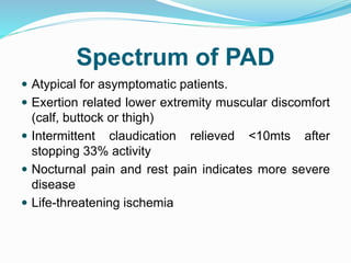Spectrum of PAD
 Atypical for asymptomatic patients.
 Exertion related lower extremity muscular discomfort
(calf, buttock or thigh)
 Intermittent claudication relieved <10mts after
stopping 33% activity
 Nocturnal pain and rest pain indicates more severe
disease
 Life-threatening ischemia
 