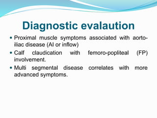 Diagnostic evalaution
 Proximal muscle symptoms associated with aorto-
iliac disease (AI or inflow)
 Calf claudication with femoro-popliteal (FP)
involvement.
 Multi segmental disease correlates with more
advanced symptoms.
 