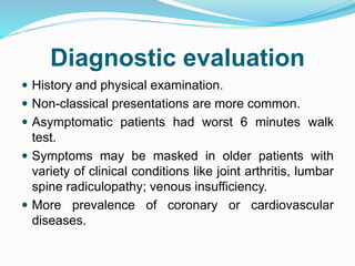 Diagnostic evaluation
 History and physical examination.
 Non-classical presentations are more common.
 Asymptomatic patients had worst 6 minutes walk
test.
 Symptoms may be masked in older patients with
variety of clinical conditions like joint arthritis, lumbar
spine radiculopathy; venous insufficiency.
 More prevalence of coronary or cardiovascular
diseases.
 