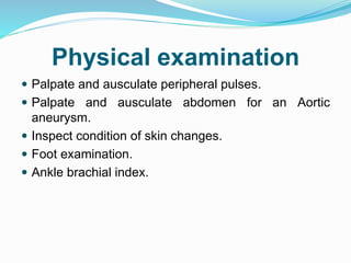 Physical examination
 Palpate and ausculate peripheral pulses.
 Palpate and ausculate abdomen for an Aortic
aneurysm.
 Inspect condition of skin changes.
 Foot examination.
 Ankle brachial index.
 