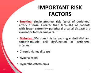 IMPORTANT RISK
FACTORS
• Smoking: single greatest risk factor of peripheral
artery disease. Greater than 80%-90% of patients
with lower extremity peripheral arterial disease are
current or former smokers.
• Diabetes: DM does this by causing endothelial and
smooth-muscle cell dysfunction in peripheral
arteries.
• Chronic kidney disease
• Hypertension
• Hypercholesterolemia
Your Footer Here 11Date
 