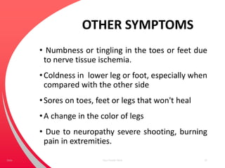 OTHER SYMPTOMS
• Numbness or tingling in the toes or feet due
to nerve tissue ischemia.
•Coldness in lower leg or foot, especially when
compared with the other side
•Sores on toes, feet or legs that won't heal
•A change in the color of legs
• Due to neuropathy severe shooting, burning
pain in extremities.
Your Footer Here 22Date
 