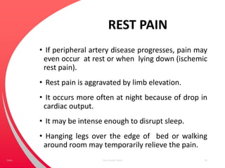 REST PAIN
• If peripheral artery disease progresses, pain may
even occur at rest or when lying down (ischemic
rest pain).
• Rest pain is aggravated by limb elevation.
• It occurs more often at night because of drop in
cardiac output.
• It may be intense enough to disrupt sleep.
• Hanging legs over the edge of bed or walking
around room may temporarily relieve the pain.
Your Footer Here 24Date
 