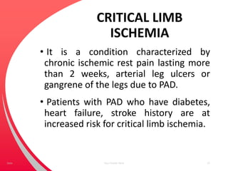 CRITICAL LIMB
ISCHEMIA
• It is a condition characterized by
chronic ischemic rest pain lasting more
than 2 weeks, arterial leg ulcers or
gangrene of the legs due to PAD.
• Patients with PAD who have diabetes,
heart failure, stroke history are at
increased risk for critical limb ischemia.
Your Footer Here 27Date
 
