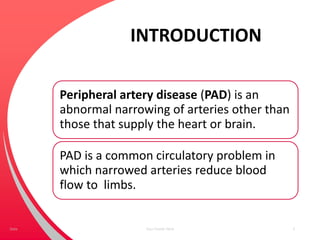 INTRODUCTION
Peripheral artery disease (PAD) is an
abnormal narrowing of arteries other than
those that supply the heart or brain.
PAD is a common circulatory problem in
which narrowed arteries reduce blood
flow to limbs.
Your Footer Here 3Date
 