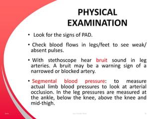 PHYSICAL
EXAMINATION
• Look for the signs of PAD.
• Check blood flows in legs/feet to see weak/
absent pulses.
• With stethoscope hear bruit sound in leg
arteries. A bruit may be a warning sign of a
narrowed or blocked artery.
• Segmental blood pressure: to measure
actual limb blood pressures to look at arterial
occlusion. In the leg pressures are measured at
the ankle, below the knee, above the knee and
mid-thigh.
Your Footer Here 32Date
 