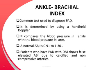 ANKLE- BRACHIAL
INDEX
Common test used to diagnose PAD.
 It is determined by using a handheld
Doppler.
 It compares the blood pressure in ankle
with the blood pressure in arm.
 A normal ABI is 0.91 to 1.30 .
 Patients who have PAD with DM shows false
elevated ABI due to calcified and non
compressive arteries.
Your Footer Here 35Date
 