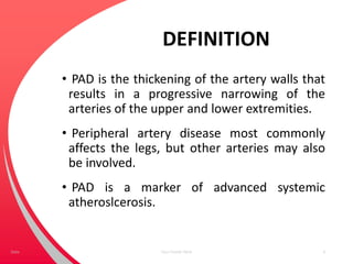 DEFINITION
• PAD is the thickening of the artery walls that
results in a progressive narrowing of the
arteries of the upper and lower extremities.
• Peripheral artery disease most commonly
affects the legs, but other arteries may also
be involved.
• PAD is a marker of advanced systemic
atheroslcerosis.
Your Footer Here 4Date
 