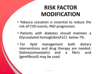 RISK FACTOR
MODIFICATION
• Tobacco cessation is essential to reduce the
risk of CVD events, PAD progression.
• Patients with diabetes should maintain a
Glycosylated hemoglobin(A1C) below 7%.
• For lipid management both dietary
interventions and drug therapy are needed.
Statins(simvastatin) and a fibric acid
(gemfibrozil) may be used.
Your Footer Here 45Date
 