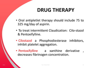 DRUG THERAPY
• Oral antipletlet therapy should include 75 to
325 mg/day of aspirin.
• To treat intermittent Claudication: Cilo-stazol
& Pentoxifylline.
• Cilostazol a Phosphodiesterase inhibitors,
inhibit platelet aggregation.
• Pentoxifylline a xanthine derivative ,
decreases fibrinogen concentration.
Your Footer Here 47Date
 
