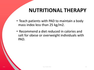 NUTRITIONAL THERAPY
• Teach patients with PAD to maintain a body
mass index less than 25 kg/m2.
• Recommend a diet reduced in calories and
salt for obese or overweight individuals with
PAD.
Your Footer Here 48Date
 