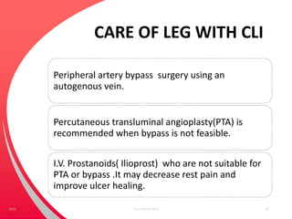 CARE OF LEG WITH CLI
Peripheral artery bypass surgery using an
autogenous vein.
Percutaneous transluminal angioplasty(PTA) is
recommended when bypass is not feasible.
I.V. Prostanoids( Ilioprost) who are not suitable for
PTA or bypass .It may decrease rest pain and
improve ulcer healing.
Your Footer Here 49Date
 