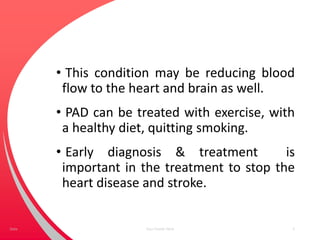 • This condition may be reducing blood
flow to the heart and brain as well.
• PAD can be treated with exercise, with
a healthy diet, quitting smoking.
• Early diagnosis & treatment is
important in the treatment to stop the
heart disease and stroke.
Your Footer Here 5Date
 