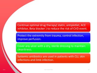 Continue optimal drug therapy( statin, antipletlet, ACE
inhibitor, Beta blocker ) to reduce the risk of CVD event.
Protect the extremity from trauma, control infection,
improve perfusion.
Cover any ulcer with a dry, sterile dressing to maintain
cleanliness.
Systemic antibiotics are used in patients with CLI, skin
infections and limb infection.
Your Footer Here 50Date
 
