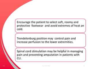 Encourage the patient to select soft, roomy and
protective footwear and avoid extremes of heat an
cold.
Trendelenburg position may control pain and
increase perfusion to the lower extremities.
Spinal cord stimulation may be helpful in managing
pain and preventing amputation in patients with
CLI.
Your Footer Here 51Date
 