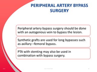 PERIPHERAL ARTERY BYPASS
SURGERY
Peripheral artery bypass surgery should be done
with an autogenous vein to bypass the lesion.
Synthetic grafts are used for long bypasses such
as axillary –femoral bypass.
PTA with stenting may also be used in
combination with bypass surgery.
Your Footer Here 56Date
 