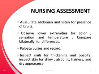 NURSING ASSESSMENT
• Auscultate abdomen and listen for presence
of bruits.
• Observe lower extremities for color ,
sensation and temperature . Compare
bilaterally for differences.
• Palpate pulses and record.
• Inspect nails for thickening and opacity:
inspect skin for shiny , atrophic, hairless, and
dry appearance
Your Footer Here 63Date
 