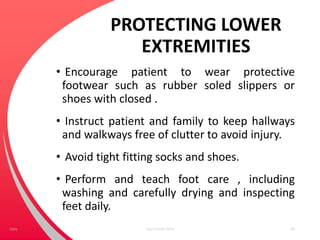 PROTECTING LOWER
EXTREMITIES
• Encourage patient to wear protective
footwear such as rubber soled slippers or
shoes with closed .
• Instruct patient and family to keep hallways
and walkways free of clutter to avoid injury.
• Avoid tight fitting socks and shoes.
• Perform and teach foot care , including
washing and carefully drying and inspecting
feet daily.
Your Footer Here 68Date
 