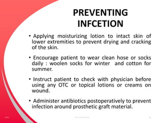 PREVENTING
INFCETION
• Applying moisturizing lotion to intact skin of
lower extremities to prevent drying and cracking
of the skin.
• Encourage patient to wear clean hose or socks
daily : woolen socks for winter and cotton for
summer.
• Instruct patient to check with physician before
using any OTC or topical lotions or creams on
wound.
• Administer antibiotics postoperatively to prevent
infection around prosthetic graft material.
Your Footer Here 69Date
 