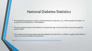 National Diabetes Statistics
• Among the US population overall, crude estimates for 2018 were: 34.2 million people of all ages—or
10.5% of the US population—had diabetes.
• The percentage of adults with diabetes increased with age, reaching 26.8% among those aged 65
years or older.
• The number of Americans diagnosed with diabetes has risen from 1.5 million in 1958 to 18.8 million in
2010, an increase of epidemic proportions.
Source: https://www.cdc.gov/diabetes/pdfs/data/statistics/national-diabetes-statistics-report.pdf
 