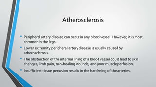 Atherosclerosis
• Peripheral artery disease can occur in any blood vessel. However, it is most
common in the legs.
• Lower extremity peripheral artery disease is usually caused by
atherosclerosis.
• The obstruction of the internal lining of a blood vessel could lead to skin
changes, limb pain, non-healing wounds, and poor muscle perfusion.
• Insufficient tissue perfusion results in the hardening of the arteries.
 