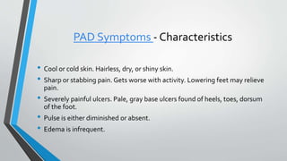 PAD Symptoms - Characteristics
• Cool or cold skin. Hairless, dry, or shiny skin.
• Sharp or stabbing pain. Gets worse with activity. Lowering feet may relieve
pain.
• Severely painful ulcers. Pale, gray base ulcers found of heels, toes, dorsum
of the foot.
• Pulse is either diminished or absent.
• Edema is infrequent.
 