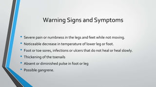 Warning Signs and Symptoms
• Severe pain or numbness in the legs and feet while not moving.
• Noticeable decrease in temperature of lower leg or foot.
• Foot or toe sores, infections or ulcers that do not heal or heal slowly.
• Thickening of the toenails
• Absent or diminished pulse in foot or leg
• Possible gangrene.
 