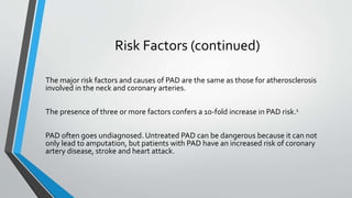 Risk Factors (continued)
The major risk factors and causes of PAD are the same as those for atherosclerosis
involved in the neck and coronary arteries.
The presence of three or more factors confers a 10-fold increase in PAD risk.1
PAD often goes undiagnosed. Untreated PAD can be dangerous because it can not
only lead to amputation, but patients with PAD have an increased risk of coronary
artery disease, stroke and heart attack.
 