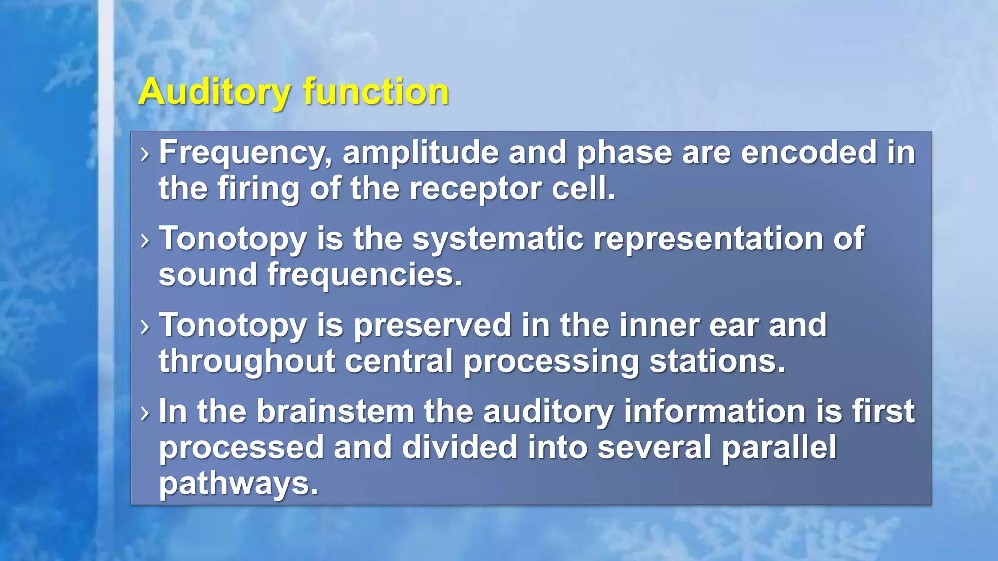 › Frequency, amplitude and phase are encoded in
the firing of the receptor cell.
› Tonotopy is the systematic representation of
sound frequencies.
› Tonotopy is preserved in the inner ear and
throughout central processing stations.
› In the brainstem the auditory information is first
processed and divided into several parallel
pathways.
Auditory function
 