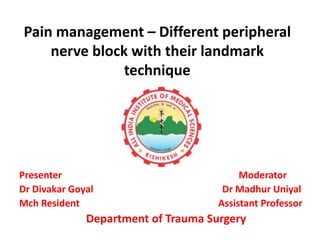 Pain management – Different peripheral
nerve block with their landmark
technique
Presenter Moderator
Dr Divakar Goyal Dr Madhur Uniyal
Mch Resident Assistant Professor
Department of Trauma Surgery
 