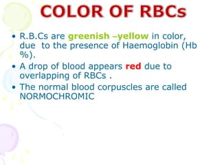 • R.B.Cs are greenish –yellow in color,
  due to the presence of Haemoglobin (Hb
  %).
• A drop of blood appears red due to
  overlapping of RBCs .
• The normal blood corpuscles are called
  NORMOCHROMIC
 