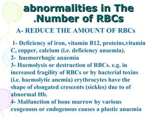 abnormalities in The
      .Number of RBCs
  A- REDUCE THE AMOUNT OF RBCs
 1- Deficiency of iron, vitamin B12, proteins,vitamin
C, copper, calcium (i.e. deficiency anaemia).
2- haemorrhagic anaemia
3- Haemolysis or destruction of RBCs. e.g. in
increased fragility of RBCs or by bacterial toxins
(i.e. haemolytic anemia) erythrocytes have the
shape of elongated crescents (sickles) due to of
abnormal Hb.
4- Malfunction of bone marrow by various
exogenous or endogenous causes a plastic anaemia
 