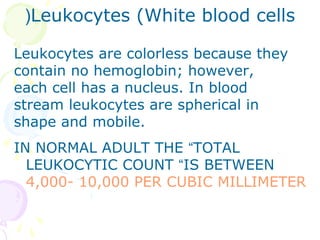 (Leukocytes (White blood cells

Leukocytes are colorless because they
contain no hemoglobin; however,
each cell has a nucleus. In blood
stream leukocytes are spherical in
shape and mobile.
IN NORMAL ADULT THE “TOTAL
  LEUKOCYTIC COUNT “IS BETWEEN
  4,000- 10,000 PER CUBIC MILLIMETER
 