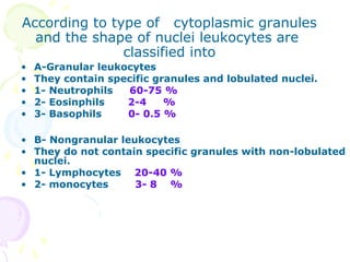 According to type of cytoplasmic granules
  and the shape of nuclei leukocytes are
               classified into
•   A-Granular leukocytes
•   They contain specific granules and lobulated nuclei.
•   1- Neutrophils  60-75 %
•   2- Eosinphils   2-4     %
•   3- Basophils    0- 0.5 %

• B- Nongranular leukocytes
• They do not contain specific granules with non-lobulated
  nuclei.
• 1- Lymphocytes 20-40 %
• 2- monocytes      3- 8 %
 