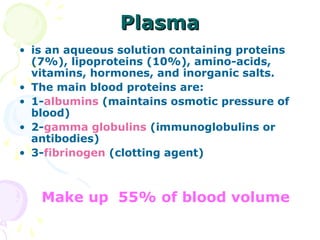 Plasma
• is an aqueous solution containing proteins
  (7%), lipoproteins (10%), amino-acids,
  vitamins, hormones, and inorganic salts.
• The main blood proteins are:
• 1-albumins (maintains osmotic pressure of
  blood)
• 2-gamma globulins (immunoglobulins or
  antibodies)
• 3-fibrinogen (clotting agent)



   Make up 55% of blood volume
 