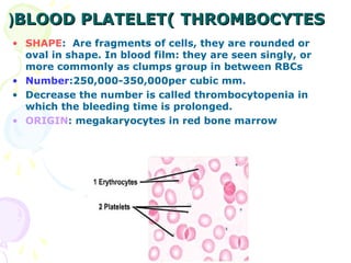 (BLOOD PLATELET( THROMBOCYTES
• SHAPE: Are fragments of cells, they are rounded or
  oval in shape. In blood film: they are seen singly, or
  more commonly as clumps group in between RBCs
• Number:250,000-350,000per cubic mm.
• Decrease the number is called thrombocytopenia in
  which the bleeding time is prolonged.
• ORIGIN: megakaryocytes in red bone marrow
 
