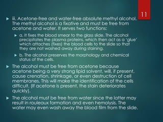 iii. Acetone-free and water-free absolute methyl alcohol.
The methyl alcohol is a fixative and must be free from
acetone and water. It serves two functions:
 a. It fixes the blood smear to the glass slide. The alcohol
precipitates the plasma proteins, which then act as a ‘glue’
which attaches (fixes) the blood cells to the slide so that
they are not washed away during staining.
 b. The alcohol preserves the morphology and chemical
status of the cells.
 The alcohol must be free from acetone because
acetone being a very strong lipid solvent, will, if present,
cause crenation, shrinkage, or even destruction of cell
membranes. This will make the identification of the cells
difficult. (If acetone is present, the stain deteriorates
quickly).
 The alcohol must be free from water since the latter may
result in rouleaux formation and even hemolysis. The
water may even wash away the blood film from the slide.
11
 