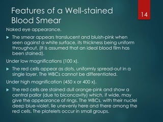 Features of a Well-stained
Blood Smear
Naked eye appearance.
 The smear appears translucent and bluish-pink when
seen against a white surface, its thickness being uniform
throughout. (It is assumed that an ideal blood film has
been stained).
Under low magnifications (100 x).
 The red cells appear as dots, uniformly spread-out in a
single layer. The WBCs cannot be differentiated.
Under high magnification (450 x or 400 x).
 The red cells are stained dull orange-pink and show a
central pallor (due to biconcavity) which, if wide, may
give the appearance of rings. The WBCs, with their nuclei
deep blue-violet, lie unevenly here and there among the
red cells. The platelets occur in small groups.
14
 