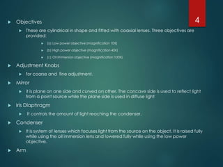 Objectives
 These are cylindrical in shape and fitted with coaxial lenses. Three objectives are
provided:
 (a) Low power objective (magnification 10X)
 (b) High power objective (magnification 40X)
 (c) Oil immersion objective (magnification 100X)
 Adjustment Knobs
 for coarse and fine adjustment.
 Mirror
 it is plane on one side and curved on other. The concave side is used to reflect light
from a point source while the plane side is used in diffuse light
 Iris Diaphragm
 It controls the amount of light reaching the condenser.
 Condenser
 It is system of lenses which focuses light from the source on the object. It is raised fully
while using the oil immersion lens and lowered fully while using the low power
objective.
 Arm
4
 