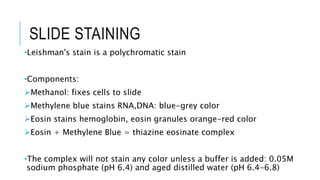 SLIDE STAINING
•Leishman's stain is a polychromatic stain
•Components:
Methanol: fixes cells to slide
Methylene blue stains RNA,DNA: blue-grey color
Eosin stains hemoglobin, eosin granules orange-red color
Eosin + Methylene Blue = thiazine eosinate complex
•The complex will not stain any color unless a buffer is added: 0.05M
sodium phosphate (pH 6.4) and aged distilled water (pH 6.4-6.8)
 