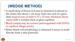 28/01/2025
(WEDGE METHOD)
 A small drop of blood (2-3 mm in diameter) is placed in
the center line about 1 cm away from one end of a glass
slide (typical size of slide is 75 × 25 mm; thickness about
1mm) with a wooden stick or glass capillary.
 Blood sample may be venous (anticoagulated with EDTA)
or capillary (finger prick).
 Better blood cell morphology is obtained if smear is made
directly from a skin puncture.
11
 