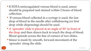 28/01/2025
 If EDTA-anticoagulated venous blood is used, smear
should be prepared and stained within 2 hours of blood
collection.
 If venous blood collected in a syringe is used, the last
drop of blood in the needle after withdrawing (or first
drop while dispensing) should be used.
 A 'spreader' slide is placed at an angle of 30° in front of
the drop and then drawn back to touch the drop of blood.
Blood spreads across the line of contact of two slides.
 Smear is made by smooth, forward movement of the
'spreader' along the slide.
12
 