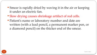 28/01/2025
 Smear is rapidly dried by waving it in the air or keeping
it under an electric fan.
 Slow drying causes shrinkage artifact of red cells.
 Patient's name or laboratory number and date are
written (with a lead pencil, a permanent marker pen, or
a diamond pencil) on the thicker end of the smear.
14
 