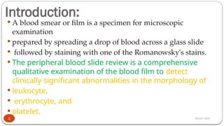 28/01/2025
Introduction:
 A blood smear or film is a specimen for microscopic
examination
 prepared by spreading a drop of blood across a glass slide
 followed by staining with one of the Romanowsky's stains.
 The peripheral blood slide review is a comprehensive
qualitative examination of the blood film to detect
clinically significant abnormalities in the morphology of
 leukocyte,
 erythrocyte, and
 platelet.
2
 