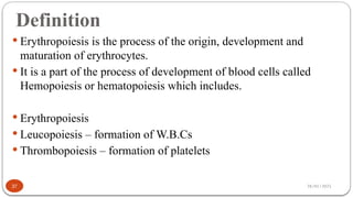 28/01/2025
Definition
 Erythropoiesis is the process of the origin, development and
maturation of erythrocytes.
 It is a part of the process of development of blood cells called
Hemopoiesis or hematopoiesis which includes.
 Erythropoiesis
 Leucopoiesis – formation of W.B.Cs
 Thrombopoiesis – formation of platelets
37
 